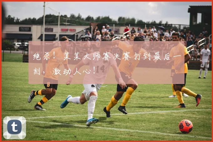 绝杀！某某大师赛决赛打到最后一刻，激动人心！