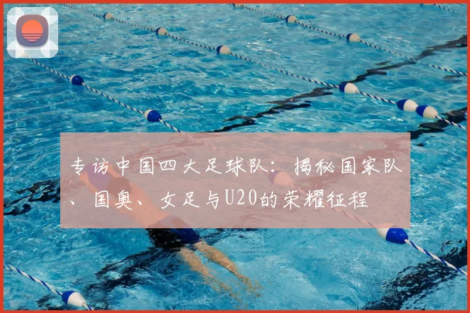 专访中国四大足球队：揭秘国家队、国奥、女足与U20的荣耀征程