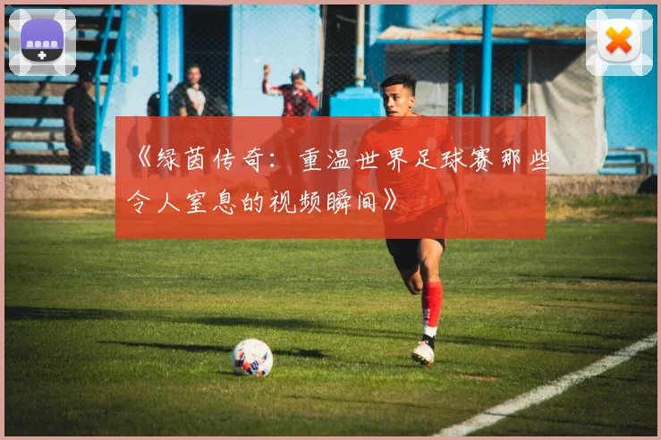 《绿茵传奇:重温世界足球赛那些令人窒息的视频瞬间》