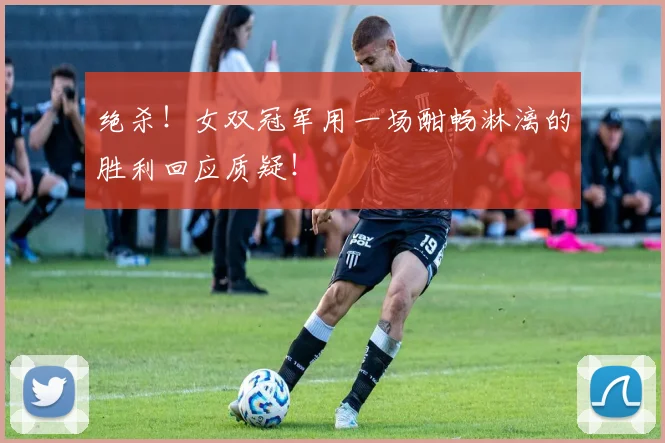 绝杀！女双冠军用一场酣畅淋漓的胜利回应质疑！