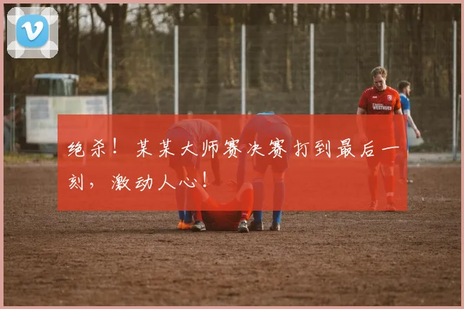 绝杀!某某大师赛决赛打到最后一刻,激动人心!