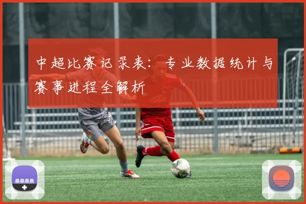 中超比赛记录表:专业数据统计与赛事进程全解析