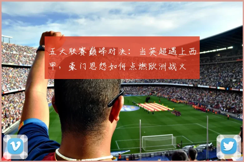 五大联赛巅峰对决：当英超遇上西甲，豪门恩怨如何点燃欧洲战火